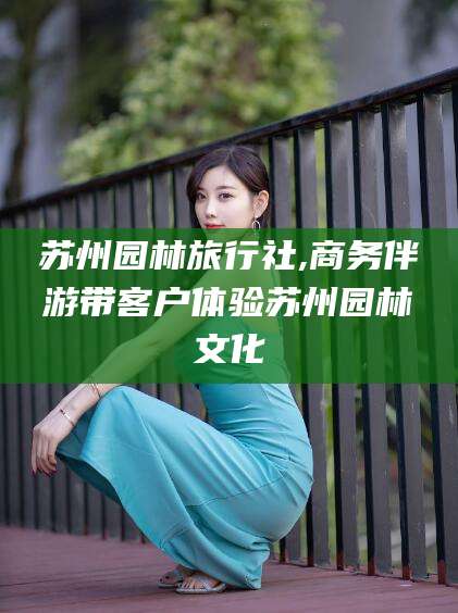 眉山苏州园林旅行社,商务伴游带客户体验苏州园林文化