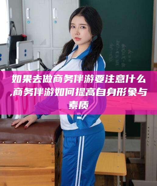 眉山如果去做商务伴游要注意什么,商务伴游如何提高自身形象与素质