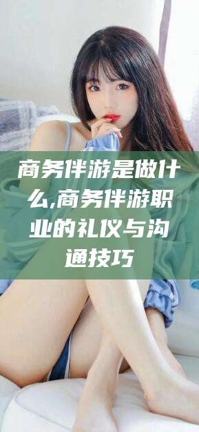 眉山商务伴游是做什么,商务伴游职业的礼仪与沟通技巧