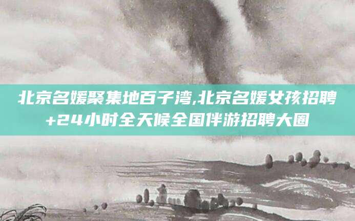 眉山北京名媛聚集地百子湾,北京名媛女孩招聘+24小时全天候全国伴游招聘大圈