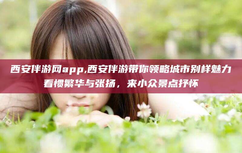 眉山西安伴游网app,西安伴游带你领略城市别样魅力看惯繁华与张扬，来小众景点抒怀