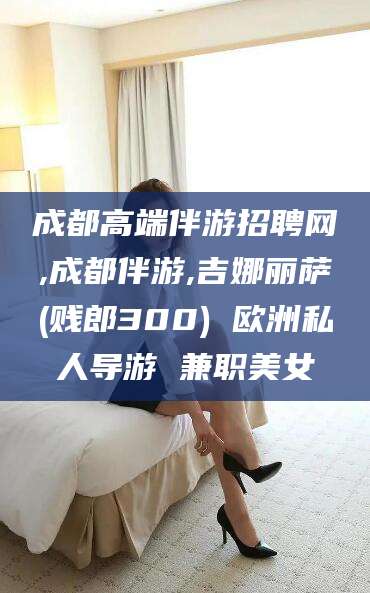 眉山成都高端伴游招聘网,成都伴游,吉娜丽萨(贱郎300) 欧洲私人导游 兼职美女