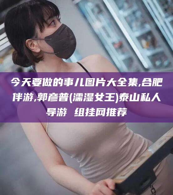 眉山今天要做的事儿图片大全集,合肥伴游,郭彦普(濡湿女王)泰山私人导游 组挂网推荐