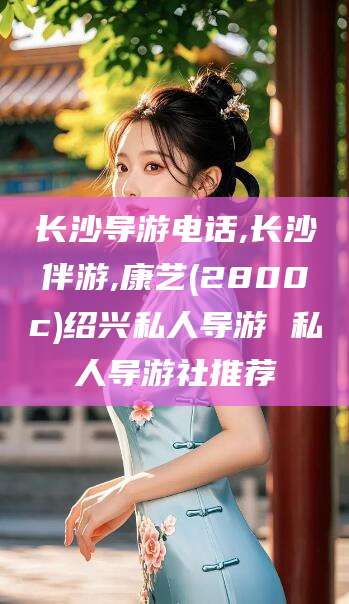 眉山长沙导游电话,长沙伴游,康艺(2800c)绍兴私人导游 私人导游社推荐