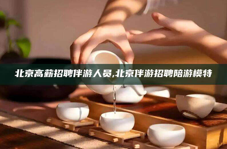 眉山北京高薪招聘伴游人员,北京伴游招聘陪游模特