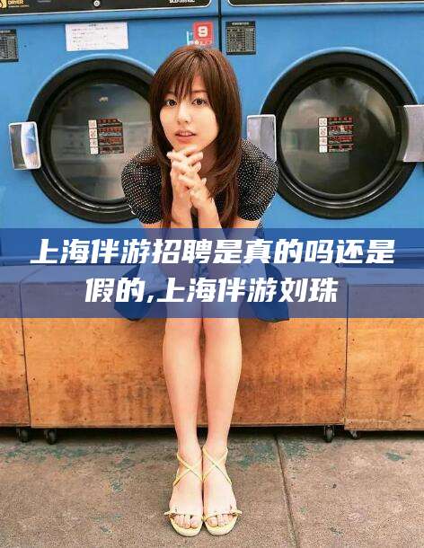 眉山上海伴游招聘是真的吗还是假的,上海伴游刘珠