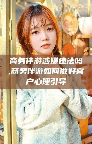 眉山商务伴游涉嫌违法吗,商务伴游如何做好客户心理引导
