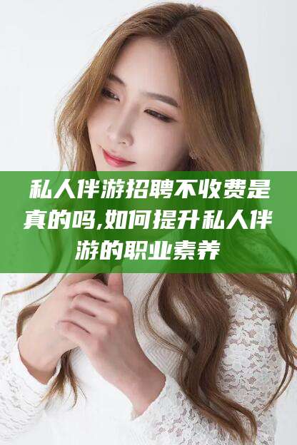 眉山私人伴游招聘不收费是真的吗,如何提升私人伴游的职业素养