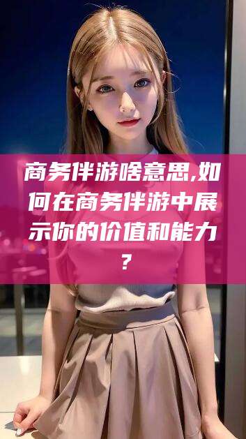 眉山商务伴游啥意思,如何在商务伴游中展示你的价值和能力？