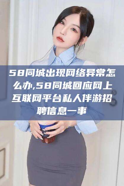 眉山58同城出现网络异常怎么办,58同城回应网上互联网平台私人伴游招聘信息一事