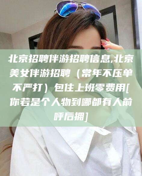眉山北京招聘伴游招聘信息,北京美女伴游招聘（常年不压单不严打）包住上班零费用[你若是个人物到哪都有人前呼后拥]
