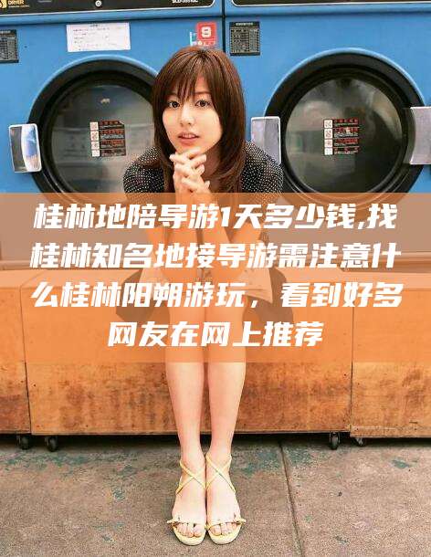 眉山桂林地陪导游1天多少钱,找桂林知名地接导游需注意什么桂林阳朔游玩，看到好多网友在网上推荐