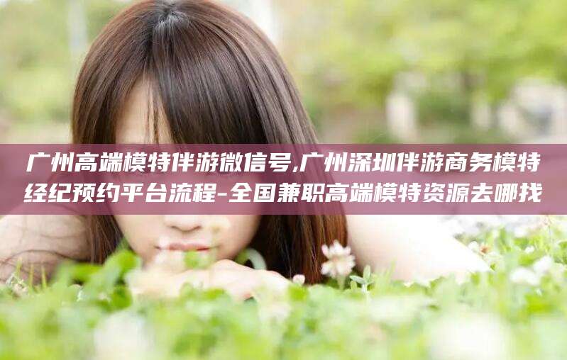 眉山广州高端模特伴游微信号,广州深圳伴游商务模特经纪预约平台流程-全国兼职高端模特资源去哪找