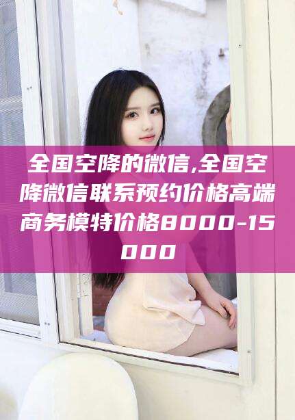 眉山全国空降的微信,全国空降微信联系预约价格高端商务模特价格8000-15000