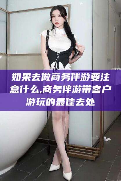 眉山如果去做商务伴游要注意什么,商务伴游带客户游玩的最佳去处