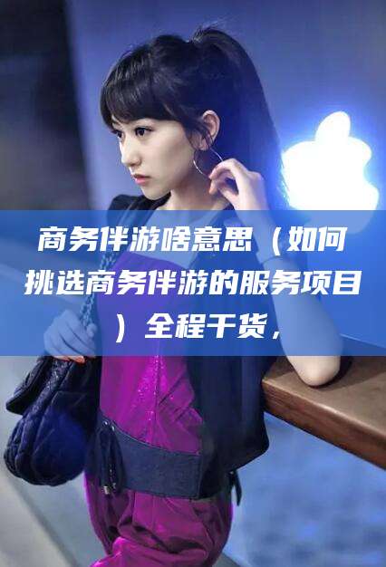 眉山商务伴游啥意思（如何挑选商务伴游的服务项目）全程干货，
