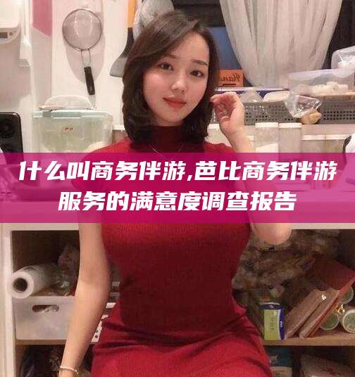 眉山什么叫商务伴游,芭比商务伴游服务的满意度调查报告